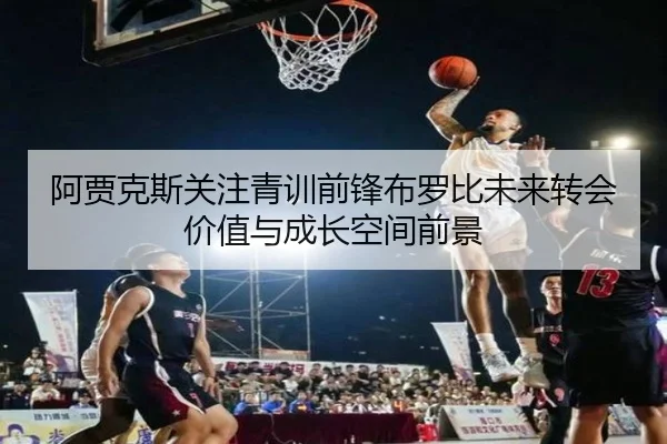 阿贾克斯关注青训前锋布罗比未来转会价值与成长空间前景