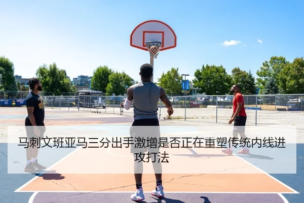 马刺文班亚马三分出手激增是否正在重塑传统内线进攻打法
