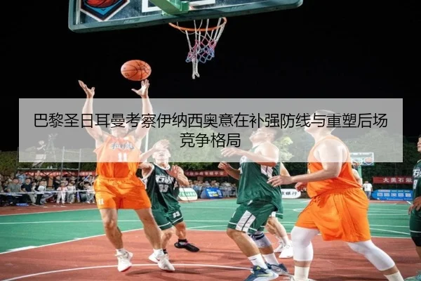 巴黎圣日耳曼考察伊纳西奥意在补强防线与重塑后场竞争格局