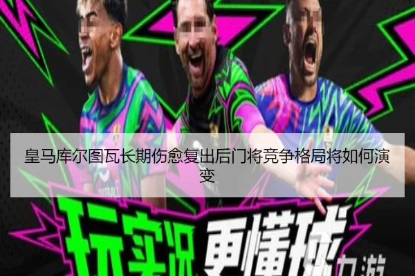 皇马库尔图瓦长期伤愈复出后门将竞争格局将如何演变