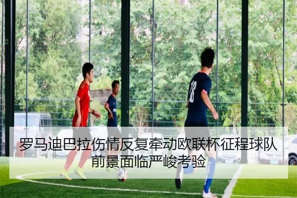 罗马迪巴拉伤情反复牵动欧联杯征程球队前景面临严峻考验
