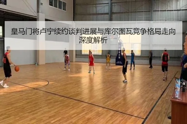 皇马门将卢宁续约谈判进展与库尔图瓦竞争格局走向深度解析