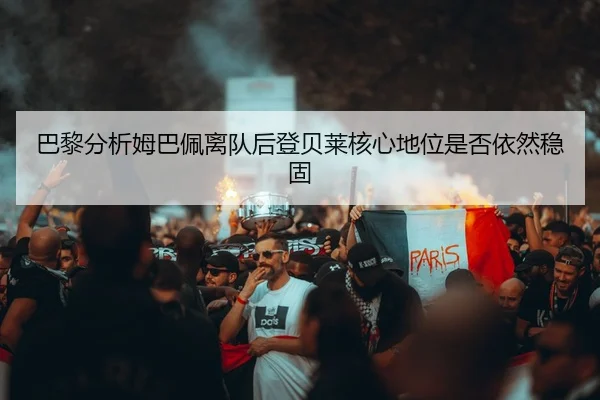 巴黎分析姆巴佩离队后登贝莱核心地位是否依然稳固