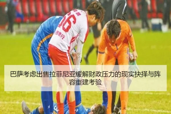巴萨考虑出售拉菲尼亚缓解财政压力的现实抉择与阵容重建考验