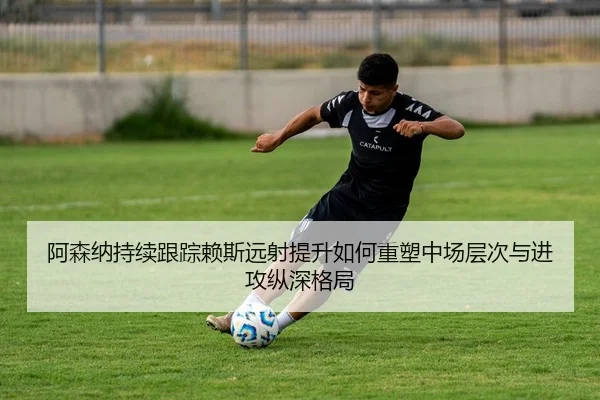 阿森纳持续跟踪赖斯远射提升如何重塑中场层次与进攻纵深格局